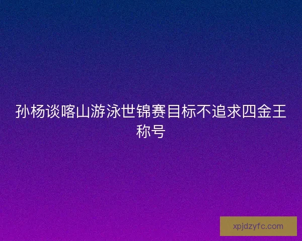 孙杨谈喀山游泳世锦赛目标不追求四金王称号